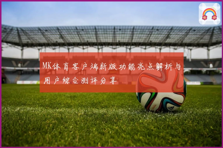 MK体育客户端新版功能亮点解析与用户综合测评分享