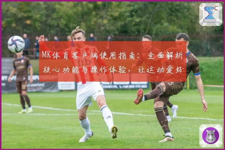 MK体育客户端使用指南：全面解析核心功能与操作体验，让运动爱好者畅享便捷服务